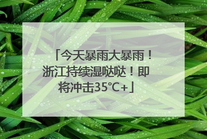 今天暴雨大暴雨！浙江持续湿哒哒！即将冲击35℃+