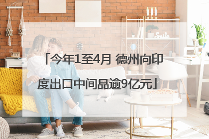 今年1至4月 德州向印度出口中间品逾9亿元