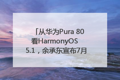 从华为Pura 80看HarmonyOS 5.1，余承东宣布7月迎来首批机型升级