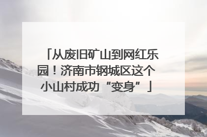 从废旧矿山到网红乐园！济南市钢城区这个小山村成功“变身”