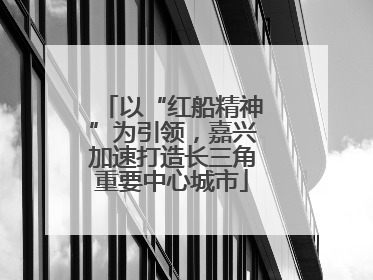 以“红船精神”为引领，嘉兴加速打造长三角重要中心城市