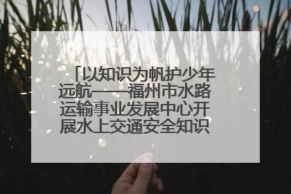 以知识为帆护少年远航——福州市水路运输事业发展中心开展水上交通安全知识进校园活动