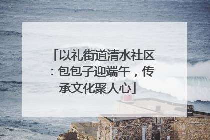以礼街道清水社区：包包子迎端午，传承文化聚人心
