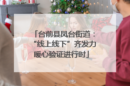 台前县凤台街道：“线上线下”齐发力 暖心验证进行时