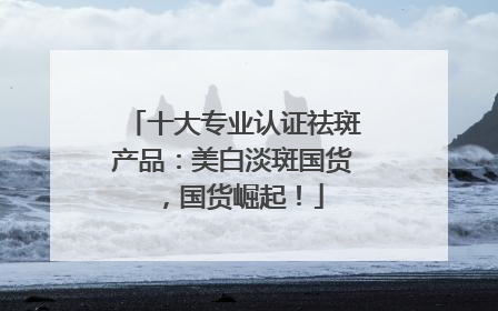 十大专业认证祛斑产品：美白淡斑国货，国货崛起！