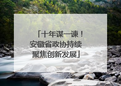 十年谋一谏！安徽省政协持续聚焦创新发展