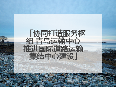 协同打造服务枢纽 青岛运输中心推进国际道路运输集结中心建设