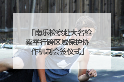 南乐检察赴大名检察举行跨区域保护协作机制会签仪式