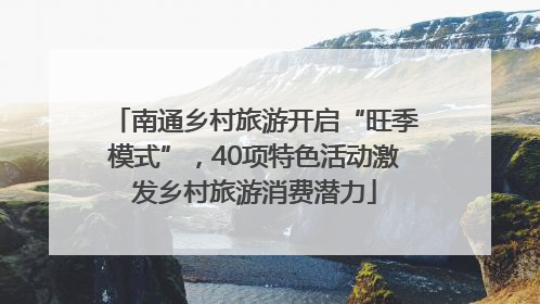 南通乡村旅游开启“旺季模式”，40项特色活动激发乡村旅游消费潜力