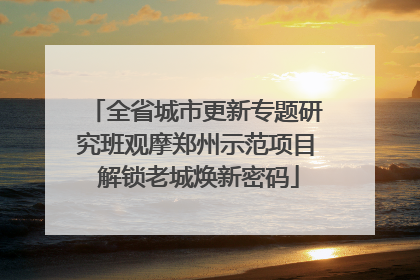全省城市更新专题研究班观摩郑州示范项目 解锁老城焕新密码