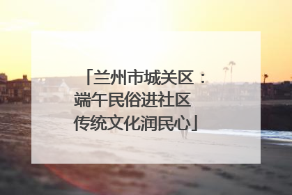 兰州市城关区：端午民俗进社区 传统文化润民心