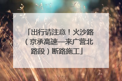 出行请注意！火沙路（京承高速—来广营北路段）断路施工