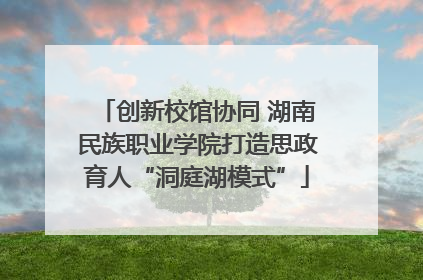 创新校馆协同 湖南民族职业学院打造思政育人“洞庭湖模式”