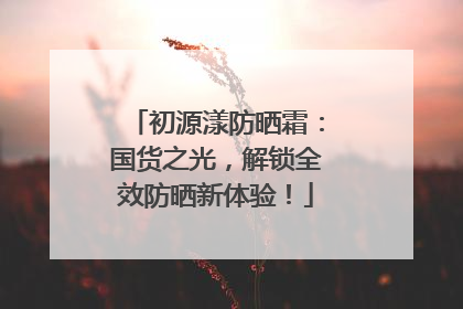 初源漾防晒霜：国货之光，解锁全效防晒新体验！