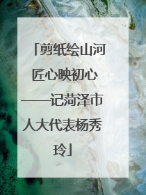剪纸绘山河 匠心映初心——记菏泽市人大代表杨秀玲