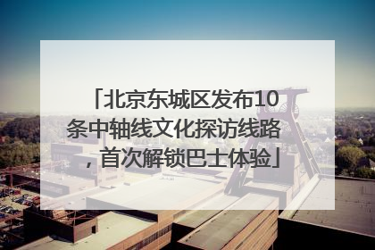 北京东城区发布10条中轴线文化探访线路，首次解锁巴士体验
