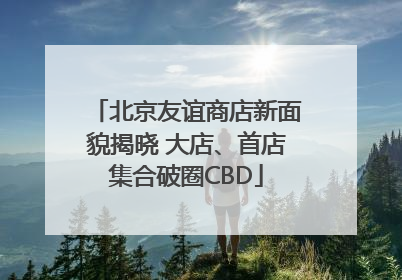 北京友谊商店新面貌揭晓 大店、首店集合破圈CBD