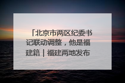 北京市两区纪委书记联动调整，他是福建籍｜福建两地发布一批人事消息