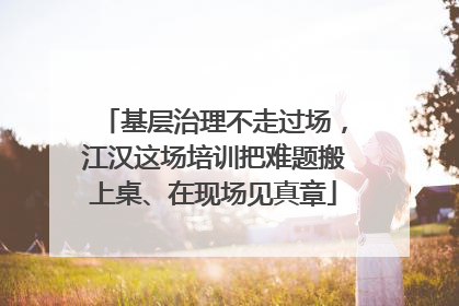 基层治理不走过场，江汉这场培训把难题搬上桌、在现场见真章