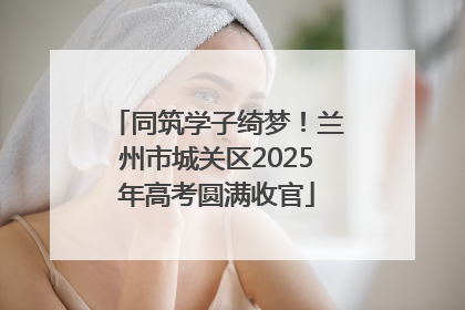 同筑学子绮梦！兰州市城关区2025年高考圆满收官
