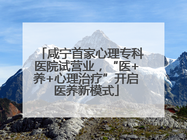 咸宁首家心理专科医院试营业，“医+养+心理治疗”开启医养新模式