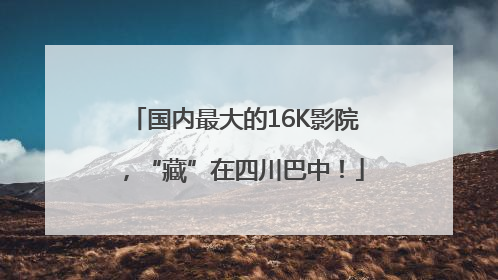国内最大的16K影院，“藏”在四川巴中！