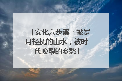 安化六步溪：被岁月轻抚的山水，被时代唤醒的乡愁