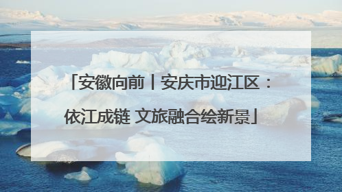 安徽向前丨安庆市迎江区：依江成链 文旅融合绘新景