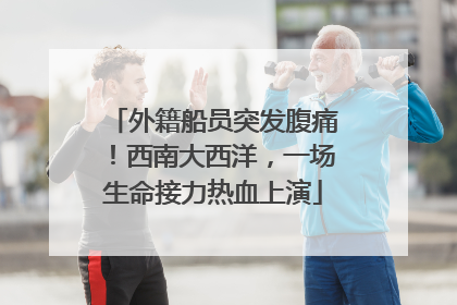 外籍船员突发腹痛！西南大西洋，一场生命接力热血上演