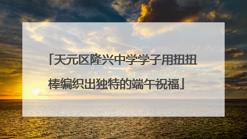 天元区隆兴中学学子用扭扭棒编织出独特的端午祝福