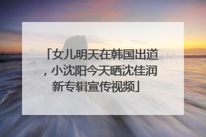 女儿明天在韩国出道，小沈阳今天晒沈佳润新专辑宣传视频