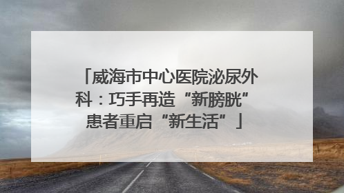威海市中心医院泌尿外科：巧手再造“新膀胱” 患者重启“新生活”