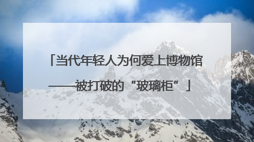 当代年轻人为何爱上博物馆——被打破的“玻璃柜”