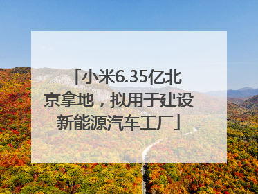 小米6.35亿北京拿地，拟用于建设新能源汽车工厂