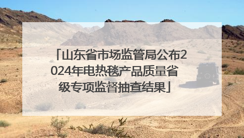 山东省市场监管局公布2024年电热毯产品质量省级专项监督抽查结果