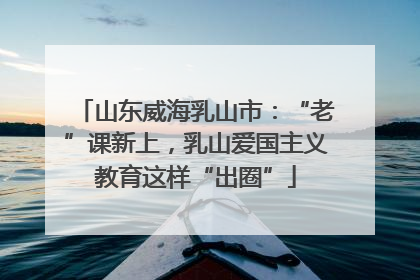 山东威海乳山市：“老”课新上，乳山爱国主义教育这样“出圈”