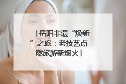 岳阳非遗“焕新”之旅：老技艺点燃旅游新烟火