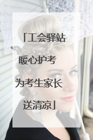 工会驿站暖心护考 为考生家长送清凉