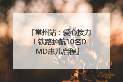 常州站：爱心接力！铁路护航10名DMD患儿启程