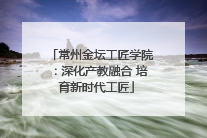 常州金坛工匠学院：深化产教融合 培育新时代工匠