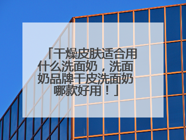 干燥皮肤适合用什么洗面奶，洗面奶品牌干皮洗面奶哪款好用！