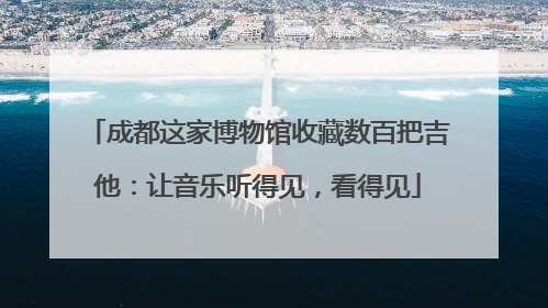 成都这家博物馆收藏数百把吉他：让音乐听得见，看得见
