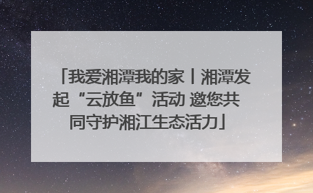 我爱湘潭我的家丨湘潭发起“云放鱼”活动 邀您共同守护湘江生态活力