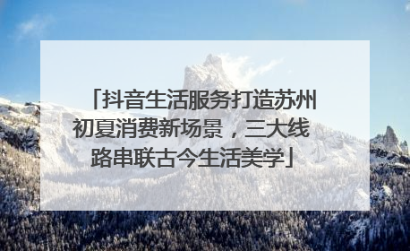 抖音生活服务打造苏州初夏消费新场景，三大线路串联古今生活美学