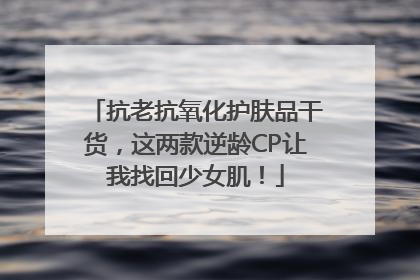 抗老抗氧化护肤品干货，这两款逆龄CP让我找回少女肌！