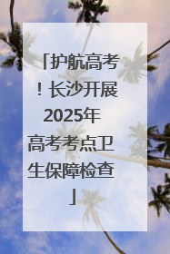 护航高考！长沙开展2025年高考考点卫生保障检查