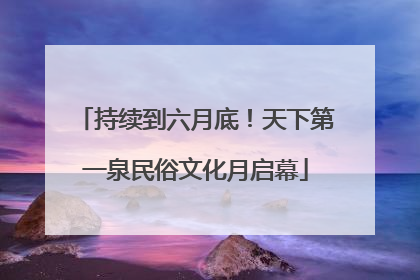 持续到六月底！天下第一泉民俗文化月启幕