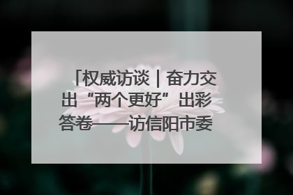权威访谈｜奋力交出“两个更好”出彩答卷——访信阳市委书记蔡松涛