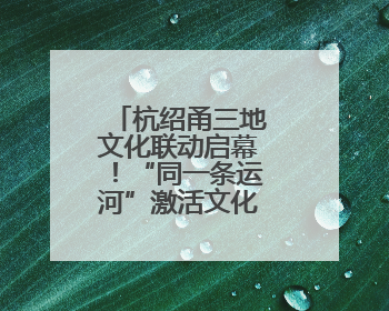 杭绍甬三地文化联动启幕！“同一条运河”激活文化遗产新生机