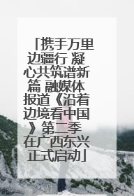 携手万里边疆行 凝心共筑谱新篇 融媒体报道《沿着边境看中国》第二季 在广西东兴正式启动